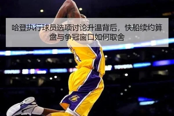 哈登执行球员选项讨论升温背后，快船续约算盘与争冠窗口如何取舍
